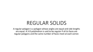REGULAR SOLIDS
A regular polygon is a polygon whose angles are equal and side lengths
are equal. A 3-D polyhedron is said to be regular if all its faces are
regular polygons and the same number of faces meet at each corner.
 