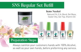 SNS Regular Set Refill 
Items Needed 
Natural Fill, E.A. Bond, Gel Base, 
Sealer Dry, Gel Top, Vitamin Oil 
Preparation Steps 
Always sanitize your customers hands with 100% Alcohol, 
as well as your own hands, before preforming any service. 
 
