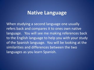 Native Language
When studying a second language one usually
refers back and compares it to ones own native
language. You will see me making references back
to the English language to help you with your study
of the Spanish language. You will be looking at the
similarities and differences between the two
languages as you learn Spanish.
 