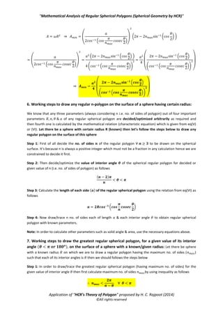 “Mathematical Analysis of Regular Spherical Polygons (Spherical Geometry by HCR)”
Application of “HCR’s Theory of Polygon” proposed by H. C. Rajpoot (2014)
©All rights reserved
⇒ ( ) ⇒
Hence the maximum no. of the sides ( ) of the greatest regular is calculated by the following inequality
After calculating the maximum of no. of sides ( ) of the regular spherical polygon with known interior
angle ( ) there arise two cases as follows
Case 1: When the radius ( ) of the sphere is known/given: In this case all the parameters of the greatest
regular spherical polygon are calculated as follows
Minimum length of side( ): The minimum length of side ( ) of the greatest regular spherical polygon
is simply calculated by using characteristic equation (given from eq(VI)) as follows
( * ⇒ ( *
Minimum solid angle( ): We know that solid angle subtended by a regular spherical n-polygon with each
interior angle is given by the relation of case -2 as follows
( ) ⇒ ( )
Minimum area ( ): The area of the greatest regular spherical polygon with no. of sides & each
interior angle drawn on the sphere of radius , is given as follows
⇒ ( ( ))
Case 2: When the length of side ( ) of the greatest regular spherical polygon is known/given: In this case all
the parameters of the greatest regular spherical polygon are calculated as follows
Radius of the sphere ( ): The radius ( ) of the sphere, on which the greatest regular spherical polygon can be
drawn/traced, is simply calculated by using characteristic equation (given from eq(VI)) as follows
( * ⇒
( )
Note: above value of the radius is maximum for known values of but it’s the required value of
the radius of the sphere on which a regular polygon with no. of sides each of length & each interior
angle can be drawn/traced. It is because any regular polygon with known values of three parameters
can never be drawn on the surface of sphere having a radius theoretically different from above
required value of R i.e. for known values of three parameters of out of four parameters of any regular
spherical polygon, the forth one is always unique which is always calculated from the characteristic equation
of regular spherical polygon.
Minimum solid angle( ): We know that solid angle subtended by a regular spherical n-polygon with each
interior angle is given by the relation of case -2 as follows
 
