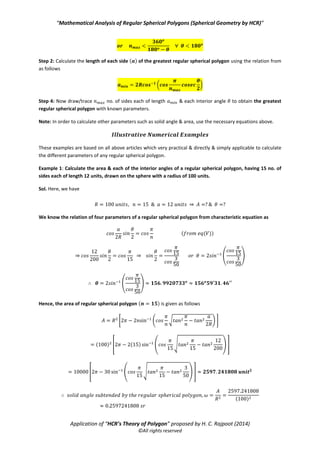 “Mathematical Analysis of Regular Spherical Polygons (Spherical Geometry by HCR)”
Application of “HCR’s Theory of Polygon” proposed by H. C. Rajpoot (2014)
©All rights reserved
( ) ⇒ ( )
Minimum area ( ): The area of the greatest regular spherical polygon with no. of sides & each
interior angle drawn on the sphere of radius , is given as follows
⇒ (
( )
) ( ( ))
(
( )
)
( ( ))
( ( ))
(
( )
( ( ))
)
⇒
(
( )
( ( ))
)
6. Working steps to draw any regular n-polygon on the surface of a sphere having certain radius:
We know that any three parameters (always considering n i.e. no. of sides of polygon) out of four important
parameters of any regular spherical polygon are decided/optimized arbitrarily as required and
then fourth one is calculated by the mathematical relation (characteristic equation) which is given from eq(V)
or (VI). Let there be a sphere with certain radius R (known) then let’s follow the steps below to draw any
regular polygon on the surface of this sphere
Step 1: First of all decide the no. of sides of the regular polygon to be drawn on the spherical
surface. It’s because n is always a positive integer which must not be a fraction in any calculation hence we are
constrained to decide it first.
Step 2: Then decide/optimize the value of interior angle of the spherical regular polygon for decided or
given value of n (i.e. no. of sides of polygon) as follows
( )
Step 3: Calculate the length of each side ( ) of the regular spherical polygon using the relation from eq(VI) as
follows
( *
Step 4: Now draw/trace n no. of sides each of length & each interior angle to obtain regular spherical
polygon with known parameters.
Note: In order to calculate other parameters such as solid angle & area, use the necessary equations above.
7. Working steps to draw the greatest regular spherical polygon, for a given value of its interior
angle ( ) on the surface of a sphere with a known/given radius: Let there be sphere
with a known radius on which we are to draw a regular polygon having the maximum no. of sides ( )
such that each of its interior angles is then we should follows the steps below
 