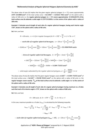 “Mathematical Analysis of Regular Spherical Polygons (Spherical Geometry by HCR)”
Application of “HCR’s Theory of Polygon” proposed by H. C. Rajpoot (2014)
©All rights reserved
Step 1: In order to draw/trace the greatest regular spherical polygon (having maximum no. of sides) for the
given value of interior angle then first calculate maximum no. of sides by using inequality as follows
Step 2: Calculate the length of each side ( ) of the greatest regular spherical polygon using the relation from
as follows
( *
Step 4: Now draw/trace no. of sides each of length & each interior angle to obtain the greatest
regular spherical polygon with known parameters.
Note: In order to calculate other parameters such as solid angle & area, use the necessary equations above.
These examples are based on all above articles which very practical & directly & simply applicable to calculate
the different parameters of any regular spherical polygon.
Example 1: Calculate the area & each of the interior angles of a regular spherical polygon, having 15 no. of
sides each of length 12 units, drawn on the sphere with a radius of 100 units.
Sol. Here, we have
⇒
We know the relation of four parameters of a regular spherical polygon from characteristic equation as
( ( ))
⇒ ⇒ ( )
( )
Hence, the area of regular spherical polygon ( ) is given as follows
* ( √ ) +
( ) * ( ) ( √ ) +
 