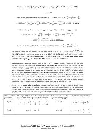 “Mathematical Analysis of Regular Spherical Polygons (Spherical Geometry by HCR)”
Application of “HCR’s Theory of Polygon” proposed by H. C. Rajpoot (2014)
©All rights reserved
( ) ( *
( ) ( * ( *
( ) [ ( )]
( ) [ ( *] * ( )+ [ ]
( )
( )
The above value of area (A) implies that the given regular polygon ( ) covers
( ) ⁄
of the total surface area ( ) of the sphere with a
radius of 200 units i.e. the regular polygon ( ) covers exactly ⁄ of the total surface area &
subtends a solid angle ⁄ at the centre of the sphere with a radius of 200 units.
Conclusion: All the articles above have been derived by Mr H.C. Rajpoot (without using the vector analysis or
any other method) only by using simple geometry & trigonometry. All above articles (formulae) are very
practical & simple to apply in case of any regular spherical polygon to calculate all its important parameters
such as solid angle, covered surface area & arc length of each side etc. & also useful for calculating all the
parameters of the corresponding regular plane polygon obtained by joining all the vertices of the regular
spherical polygon by straight lines. These formulae can also be used to calculate all the parameters of the right
pyramid obtained by joining all the vertices of a regular spherical polygon to the centre of sphere such as
normal height, angle between the consecutive lateral edges, area of base etc. All these results are also the
shortcuts for solving the various complex problems related to the regular spherical polygons.
Let there be any regular spherical polygon, having no. of sides each (as an arc) of length & each interior
angle , drawn on the surface of the sphere with a radius then solid angle subtended by it at the centre of
sphere & the area covered by it are calculated simply by using three known parameters out of four parameters
& fourth one is calculated by the parametric relation as briefly tabulated below
Three known
parameters
Solid angle subtended by the regular spherical
polygon at the centre of sphere (in Ste-radian)
Area covered by the
regular spherical polygon
Fourth unknown parameter
( √ ) ( )
( )
( *
 