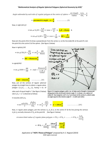 “Mathematical Analysis of Regular Spherical Polygons (Spherical Geometry by HCR)”
Application of “HCR’s Theory of Polygon” proposed by H. C. Rajpoot (2014)
©All rights reserved
⇒ ( )
Now, in right
⇒ ⇒ ⇒
⇒ ⇒ ⇒
Now join the points B & C & draw a perpendicular from the vertex to the line (side) BC at the point N. Join
the point N to the centre O of the sphere. (See figure 2 below)
Now in right
⇒ ⇒
⇒
In right
⇒ ⇒
( )
( )
Now, join all the vertices of regular spherical
polygon by straight lines to obtain a regular plane
polygon having n no. of
sides each of equal length (See figure 3 below)
side is obtained as follows
In isosceles
⇒
( )
⇒
( *
⇒ ( )
Now, in regular plane polygon, join the vertices to the centre O’ & the line joining the vertices
normally intersects at the point M. (See figure 3 below)
⇒
Figure 2: A regular polygon, with n no. of sides each of length 𝒂 (measured
along great circle arc) & each interior angle 𝜽 , is drawn on a sphere of
radius 𝑹. Two tangents 𝑨 𝟏 𝑩 𝑨 𝟏 𝑪 are drawn at the vertex 𝑨 𝟏 which make
an angle equal to the interior angle 𝜽 𝝅 with each other.
 