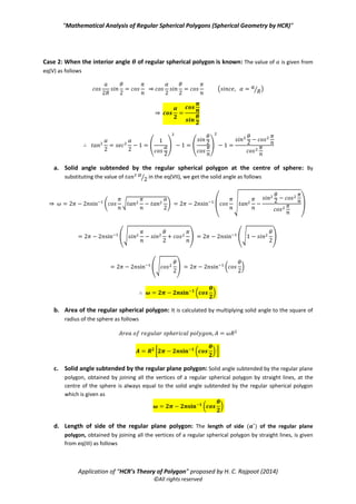 “Mathematical Analysis of Regular Spherical Polygons (Spherical Geometry by HCR)”
Application of “HCR’s Theory of Polygon” proposed by H. C. Rajpoot (2014)
©All rights reserved
f. Area of the corresponding regular plane polygon: The area ( ) of the corresponding regular
plane polygon is given by the formula as
( ) ( )
( )
Case 2: When the interior angle of regular spherical polygon is known: The value of is given from
eq(V) as follows
⇒ ( ⁄ )
⇒
( ) ( )
a. Solid angle subtended by the regular spherical polygon at the centre of sphere: By
substituting the value of ⁄ in the eq(VII), we get the solid angle as follows
⇒ ( √ )
(
√
)
(√ ) (√ )
(√ ) ( * ( ( *) ( )
( * ( )
( )
b. Area of the regular spherical polygon: It is calculated by multiplying solid angle to the square of
radius of the sphere as follows
[ ( )]
 