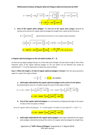 “Mathematical Analysis of Regular Spherical Polygons (Spherical Geometry by HCR)”
Application of “HCR’s Theory of Polygon” proposed by H. C. Rajpoot (2014)
©All rights reserved
c. Solid angle subtended by the corresponding regular plane polygon at the centre of sphere:
Solid angle subtended by the corresponding regular plane polygon at the centre of the sphere is
always equal to the solid angle subtended by the regular spherical polygon which is given as
( )
d. Length of each side of the corresponding regular plane polygon: The length of each side ( )
of the regular plane polygon is given from eq(III) as follows
√ √ ( ) √
⇒ √
e. Normal height of the corresponding regular plane polygon from the centre of sphere:
Normal height of the corresponding regular plane polygon from the centre of sphere is calculated as
follows
√ ( )
√ ( ) √
(
√
)
√ ( )
√ √ √
√
f. Area of the corresponding regular plane polygon: The area ( ) of the corresponding regular
plane polygon is given by the formula as
( ) ( )
( √ ) ( *
( *
( )
 