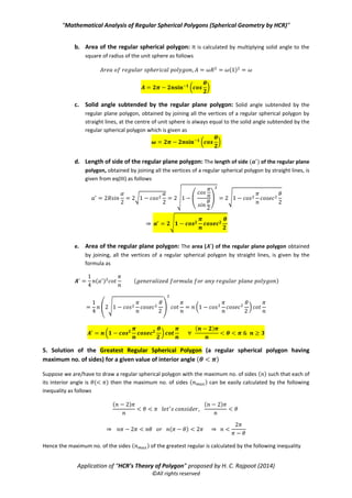“Mathematical Analysis of Regular Spherical Polygons (Spherical Geometry by HCR)”
Application of “HCR’s Theory of Polygon” proposed by H. C. Rajpoot (2014)
©All rights reserved
f. Area of the corresponding regular plane polygon: The area ( ) of the corresponding
regular plane polygon is given by the formula as
( ) ( )
( )
Case 2: When the interior angle of regular spherical polygon is known: The value of is given from
eq(V) as follows
⇒ ( )
⇒ ( ⁄ ⁄ )
( ) ( )
a. Solid angle subtended by the regular spherical polygon at the centre of unit
sphere: By substituting the value of ⁄ in the eq(VII), we get the solid angle as follows
⇒ ( √ )
(
√
)
(√ ) (√ )
( * ( ( *) ( * ( )
( )
b. Area of the regular spherical polygon: It is calculated by multiplying solid angle to the
square of radius of the unit sphere as follows
( )
( )
c. Solid angle subtended by the corresponding regular plane polygon at the centre of
unit sphere: Solid angle subtended by the corresponding regular plane polygon, obtained
by consecutively joining all the vertices of a regular spherical polygon by straight lines, at the
centre of unit sphere is always equal to the solid angle subtended by the regular spherical
polygon which is given as
 