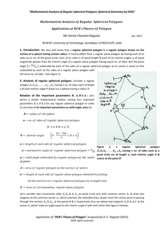 “Mathematical Analysis of Regular Spherical Polygons (Spherical Geometry by HCR)”
Application of “HCR’s Theory of Polygon” proposed by H. C. Rajpoot (2014)
©All rights reserved
Mr Harish Chandra Rajpoot Jan, 2015
M.M.M. University of Technology, Gorakhpur-273010 (UP), India
1. Introduction: We very well know that a regular spherical polygon is a regular polygon drawn on the
surface of a sphere having certain radius. It mainly differs from a regular plane polygon by having each of its
sides as an arc of the great circle. Each of its sides is of equal length & each of its interior angles is of equal
magnitude greater than the interior angle of a regular plane polygon having equal no. of sides. But the plane
angle ( ⁄ ) subtended by each of the sides of a regular spherical polygon at its centre is equal to that
subtended by each of the sides of a regular plane polygon with
the same no. of sides. (See figure 1)
2. Analysis of regular spherical polygon: Consider a regular
polygon having n no. of sides each of length
& each interior angle drawn on a sphere having a radius .
Relation of the important parameters : Let’s
derive a simple mathematical relation among four important
parameters for any regular spherical polygon in order
to calculate all its important parameters as solid angle, area etc.
( )
(
( )
)
⁄
at the centre
of sphere
Let’s consider two consecutive sides on great circle arcs with common vertex & draw two
tangents at the common vertex which intersect the extended lines, drawn from the centre point O passing
through the vertices , at the points B & C respectively thus we obtain two tangents at the
vertex which make an angle equal to the interior angle with each other (See figure 2 below)
Figure 1: a regular spherical polygon
𝑨 𝟏 𝑨 𝟐 𝑨 𝟑 𝑨 𝒏 𝟏 𝑨 𝒏 having n no. of sides each as a
great circle arc of length 𝒂, each interior angle 𝜽 &
centre at the point O’
 
