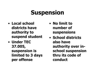 Suspension Local school districts have authority to suspend student Under TEC 37.005, suspension is limited to 3 days per offense No limit to number of suspensions School districts also have authority over in-school suspension thru its code of conduct 