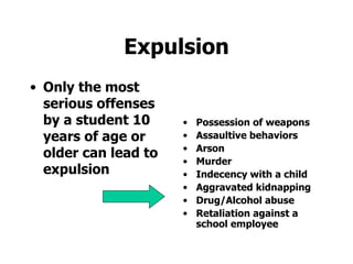 Expulsion Only the most serious offenses by a student 10 years of age or older can lead to expulsion Possession of weapons Assaultive behaviors Arson Murder Indecency with a child Aggravated kidnapping Drug/Alcohol abuse Retaliation against a school employee 