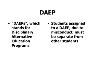 DAEP “ DAEPs”, which stands for Disciplinary Alternative Education Programs Students assigned to a DAEP, due to misconduct, must be separate from other students 