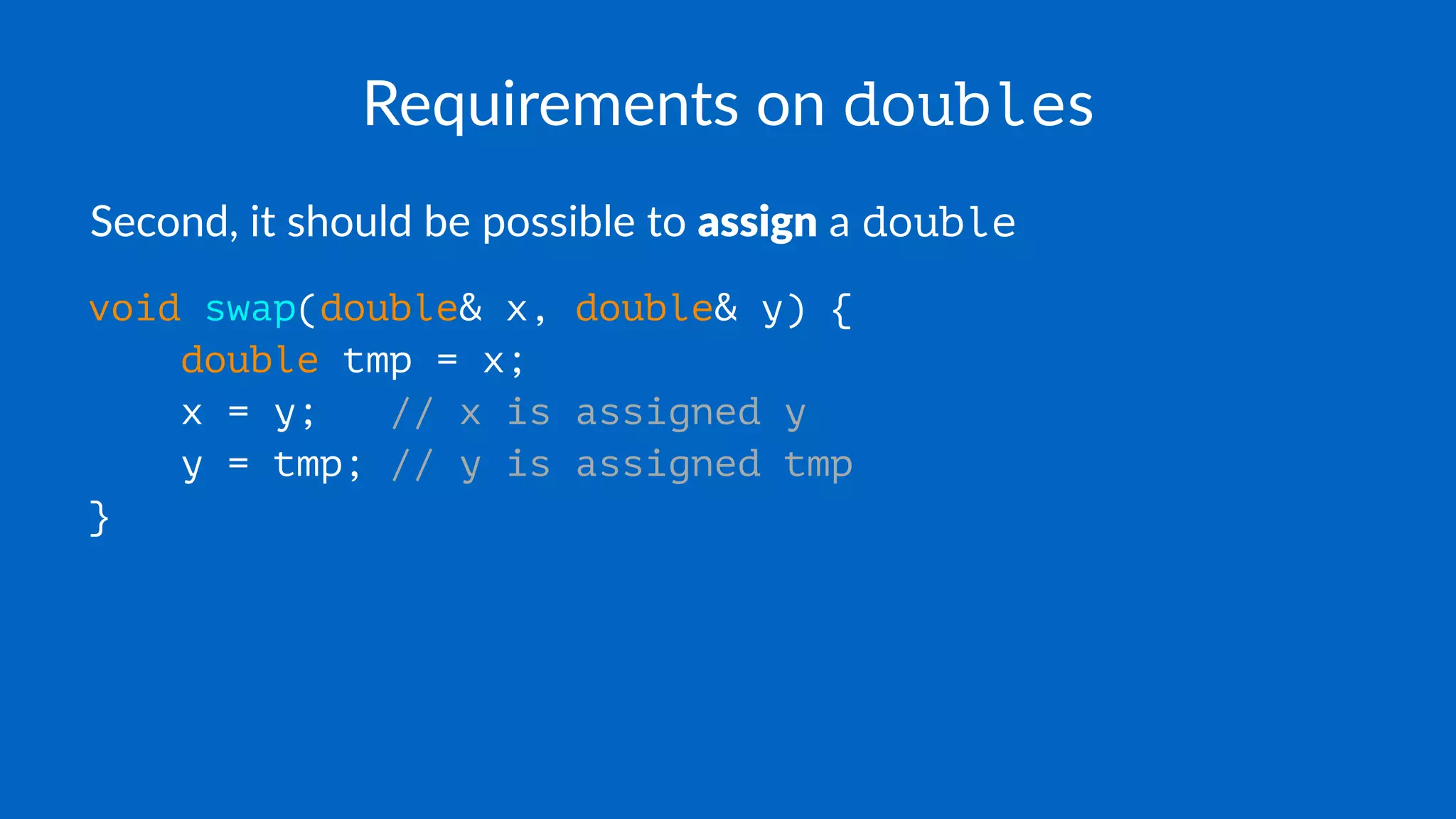Requirements on doubles
Second, it should be possible to assign a double
void swap(double& x, double& y) {
double tmp = x;
x = y; // x is assigned y
y = tmp; // y is assigned tmp
}
 