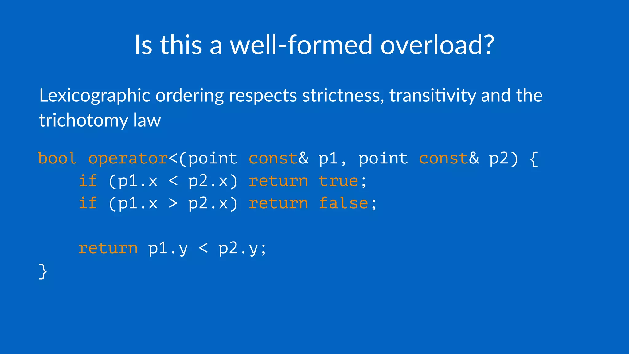 Is this a well-formed overload?
Lexicographic ordering respects strictness, transi2vity and the
trichotomy law
bool operator<(point const& p1, point const& p2) {
if (p1.x < p2.x) return true;
if (p1.x > p2.x) return false;
return p1.y < p2.y;
}
 