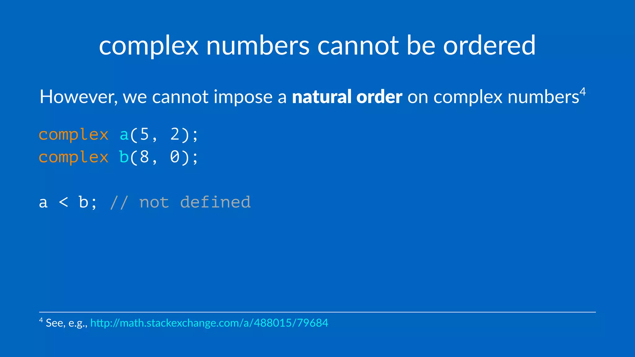complex numbers cannot be ordered
However, we cannot impose a natural order on complex numbers4
complex a(5, 2);
complex b(8, 0);
a < b; // not defined
4
See, e.g., h)p://math.stackexchange.com/a/488015/79684
 