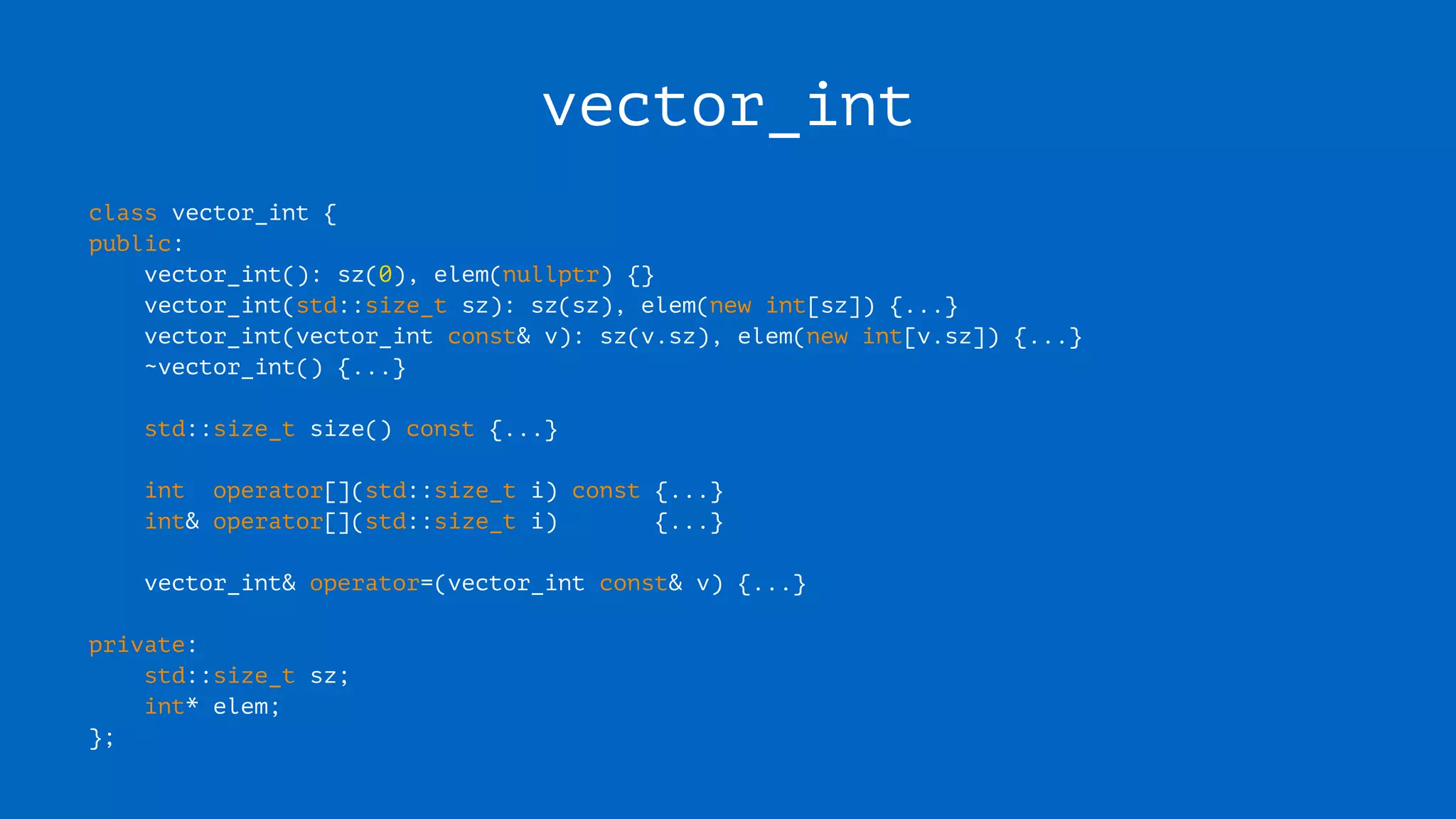 vector_int
class vector_int {
public:
vector_int(): sz(0), elem(nullptr) {}
vector_int(std::size_t sz): sz(sz), elem(new int[sz]) {...}
vector_int(vector_int const& v): sz(v.sz), elem(new int[v.sz]) {...}
~vector_int() {...}
std::size_t size() const {...}
int operator[](std::size_t i) const {...}
int& operator[](std::size_t i) {...}
vector_int& operator=(vector_int const& v) {...}
private:
std::size_t sz;
int* elem;
};
 