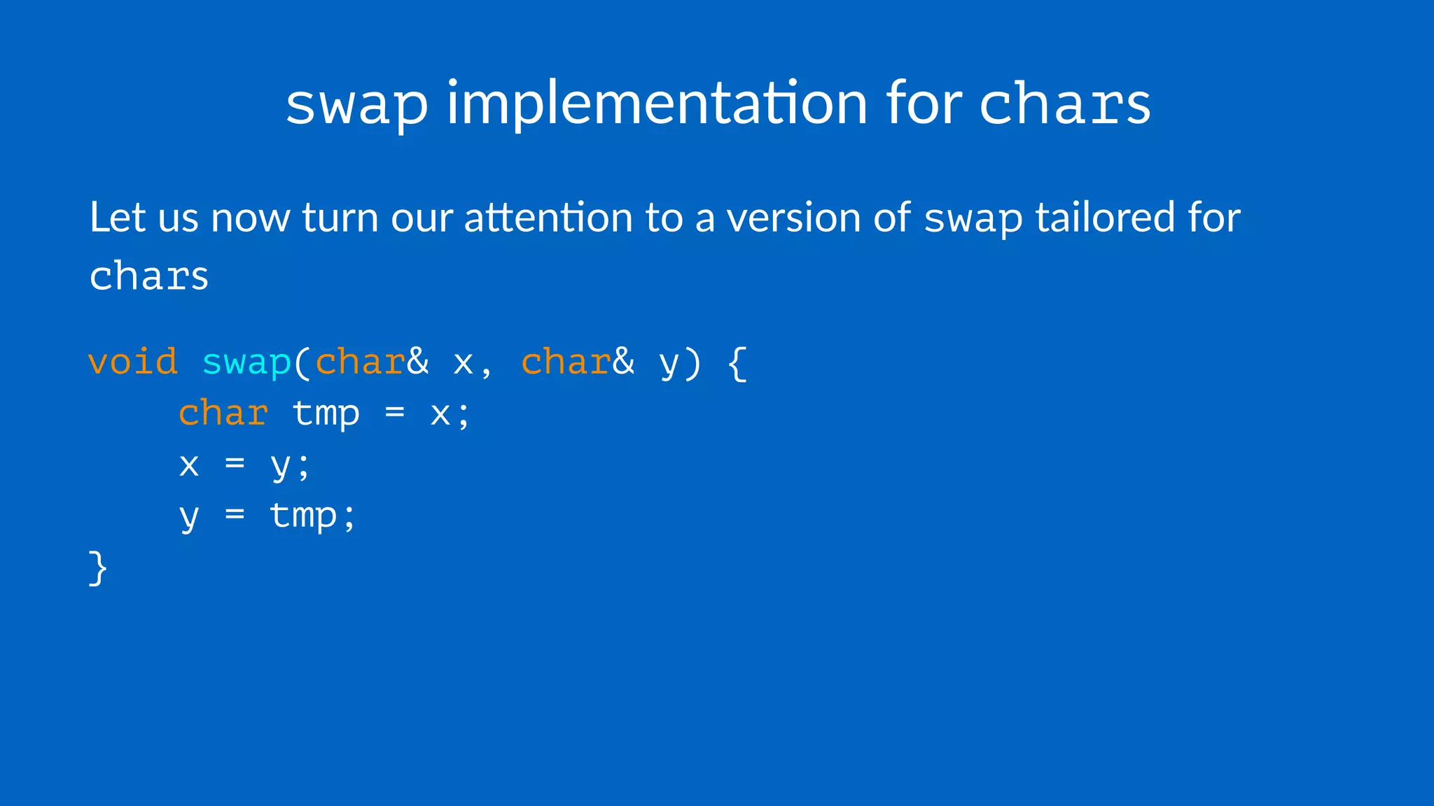 swap implementa*on for chars
Let us now turn our a,en-on to a version of swap tailored for
chars
void swap(char& x, char& y) {
char tmp = x;
x = y;
y = tmp;
}
 