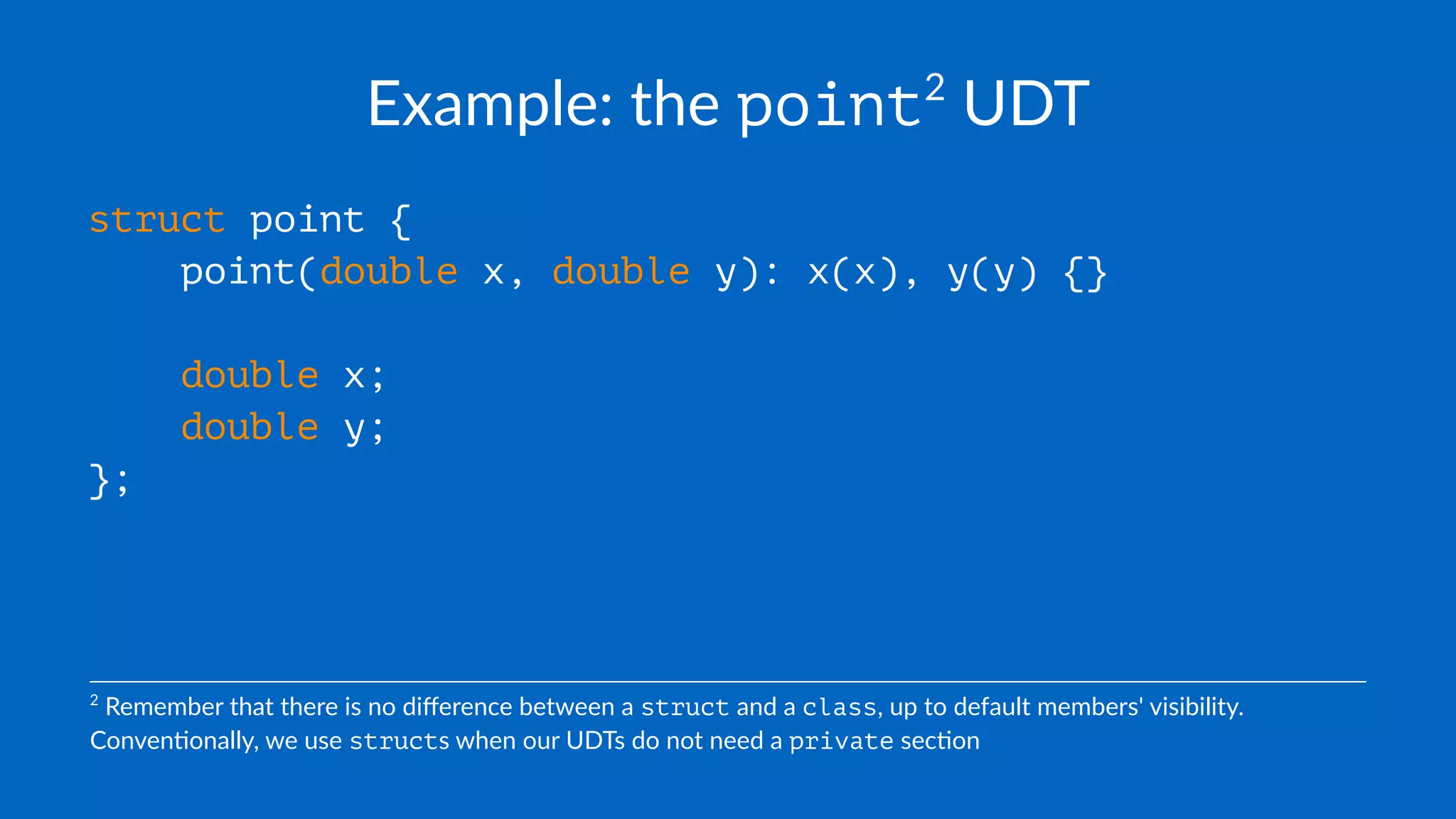 Example: the point2
UDT
struct point {
point(double x, double y): x(x), y(y) {}
double x;
double y;
};
2
Remember that there is no diﬀerence between a struct and a class, up to default members' visibility.
Conven=onally, we use structs when our UDTs do not need a private sec=on
 