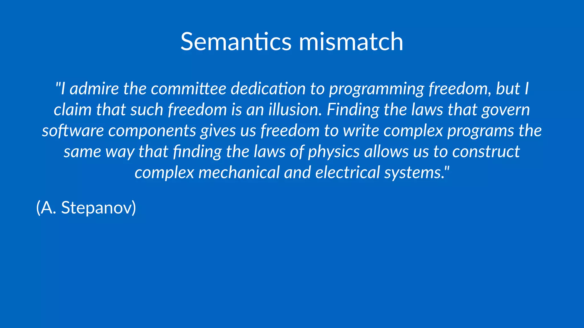 Seman&cs mismatch
"I admire the commi.ee dedica/on to programming freedom, but I
claim that such freedom is an illusion. Finding the laws that govern
so=ware components gives us freedom to write complex programs the
same way that ﬁnding the laws of physics allows us to construct
complex mechanical and electrical systems."
(A. Stepanov)
 