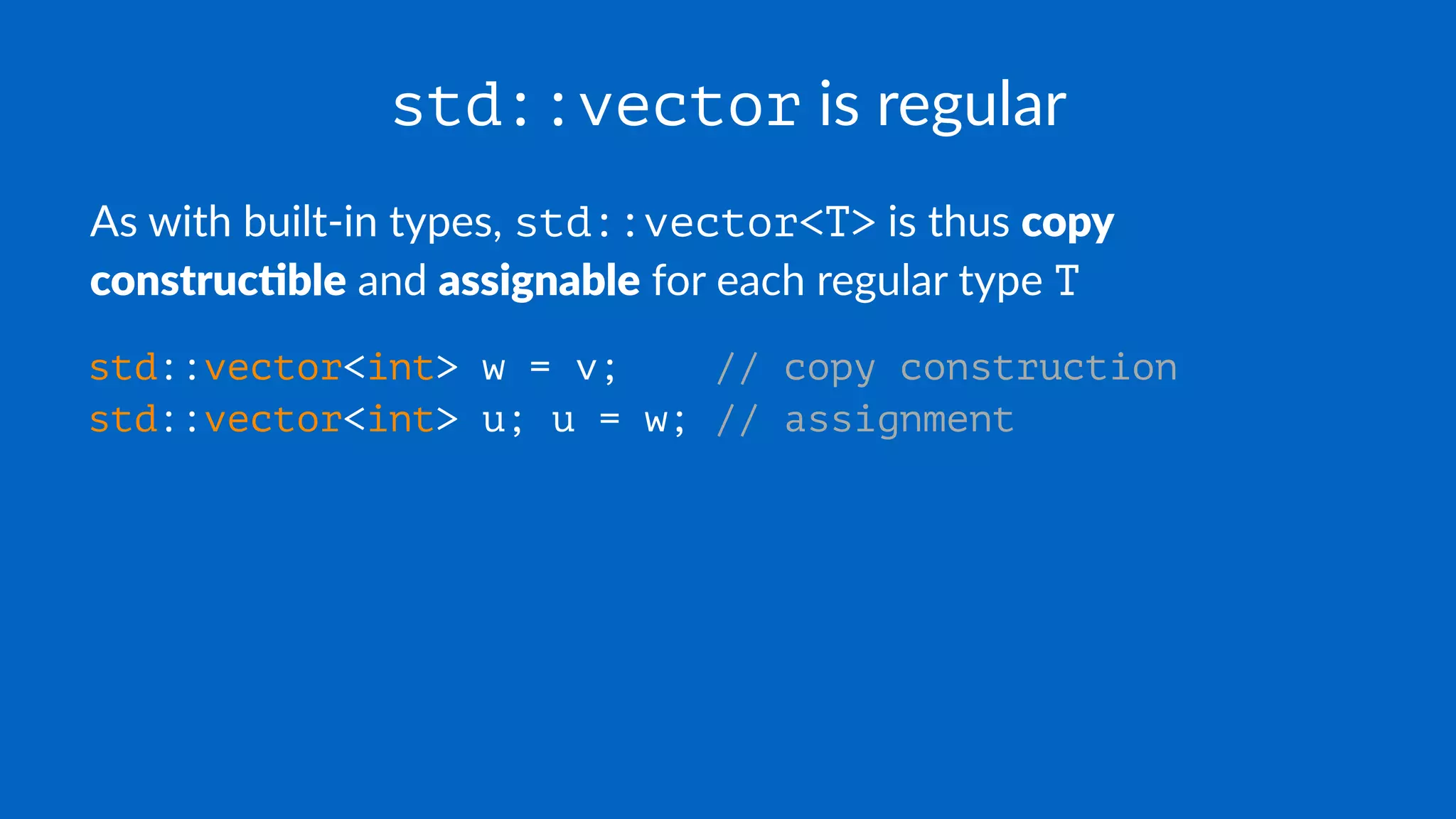 std::vector is regular
As with built-in types, std::vector<T> is thus copy
construc+ble and assignable for each regular type T
std::vector<int> w = v; // copy construction
std::vector<int> u; u = w; // assignment
 
