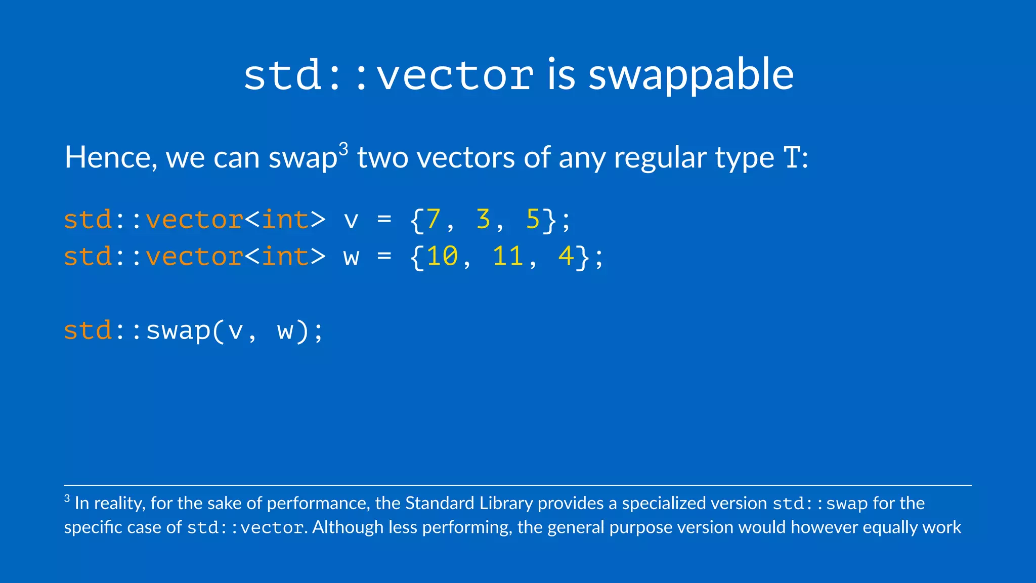 std::vector is swappable
Hence, we can swap3
two vectors of any regular type T:
std::vector<int> v = {7, 3, 5};
std::vector<int> w = {10, 11, 4};
std::swap(v, w);
3
In reality, for the sake of performance, the Standard Library provides a specialized version std::swap for the
speciﬁc case of std::vector. Although less performing, the general purpose version would however equally work
 