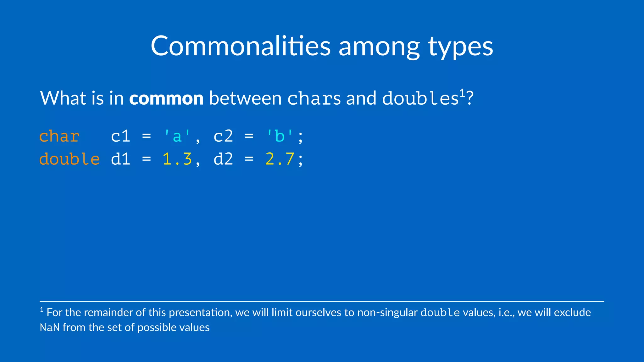 Commonali(es among types
What is in common between chars and doubles1
?
char c1 = 'a', c2 = 'b';
double d1 = 1.3, d2 = 2.7;
1
For the remainder of this presenta1on, we will limit ourselves to non-singular double values, i.e., we will exclude
NaN from the set of possible values
 