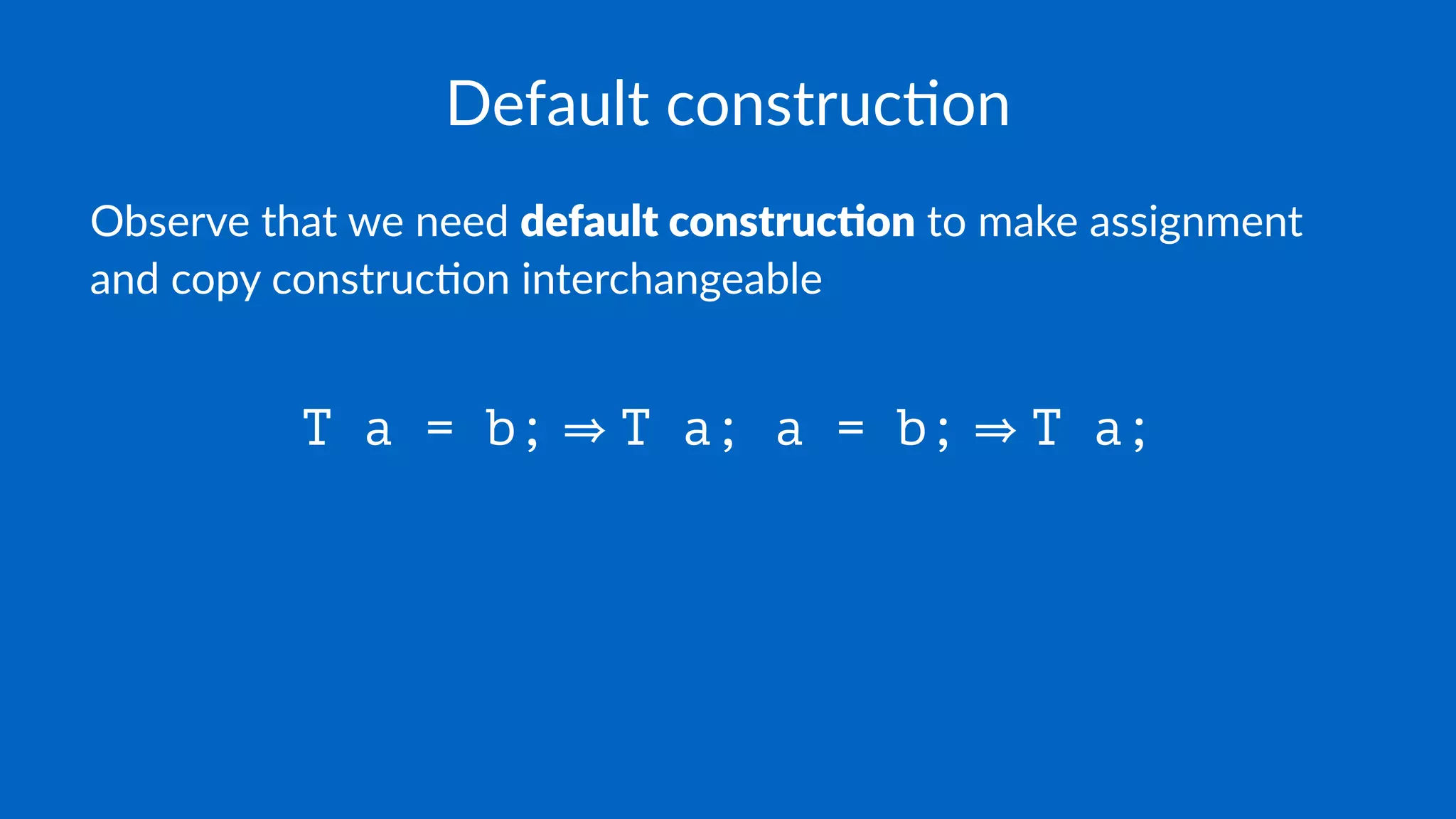 Default construc.on
Observe that we need default construc.on to make assignment
and copy construc7on interchangeable
T a = b; T a; a = b; T a;
 
