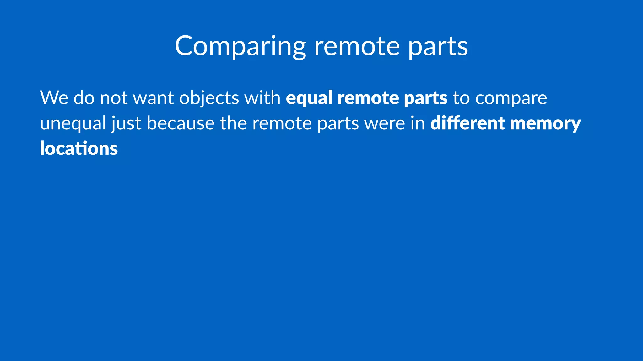 Comparing remote parts
We do not want objects with equal remote parts to compare
unequal just because the remote parts were in diﬀerent memory
loca3ons
 