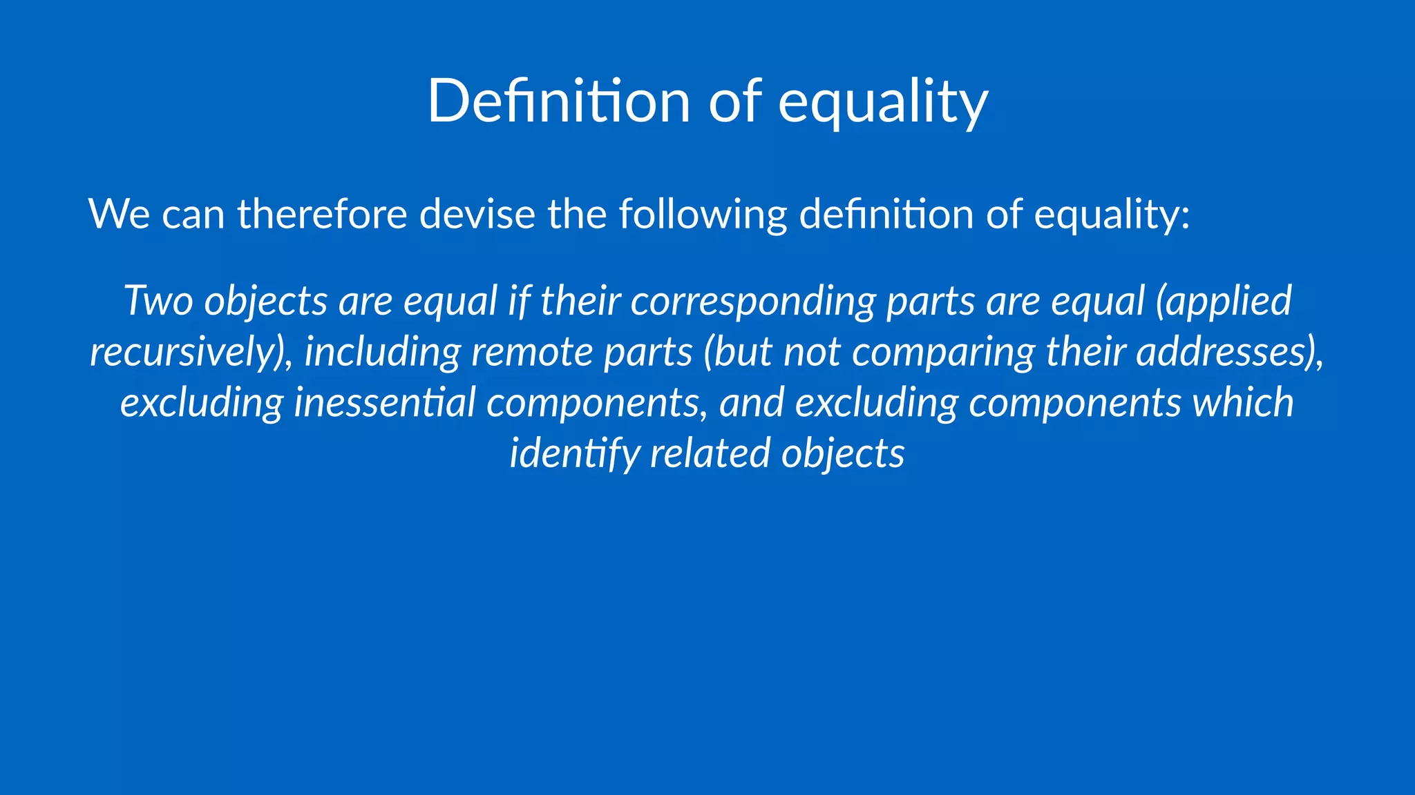 Deﬁni&on of equality
We can therefore devise the following deﬁni4on of equality:
Two objects are equal if their corresponding parts are equal (applied
recursively), including remote parts (but not comparing their addresses),
excluding inessen>al components, and excluding components which
iden>fy related objects
 