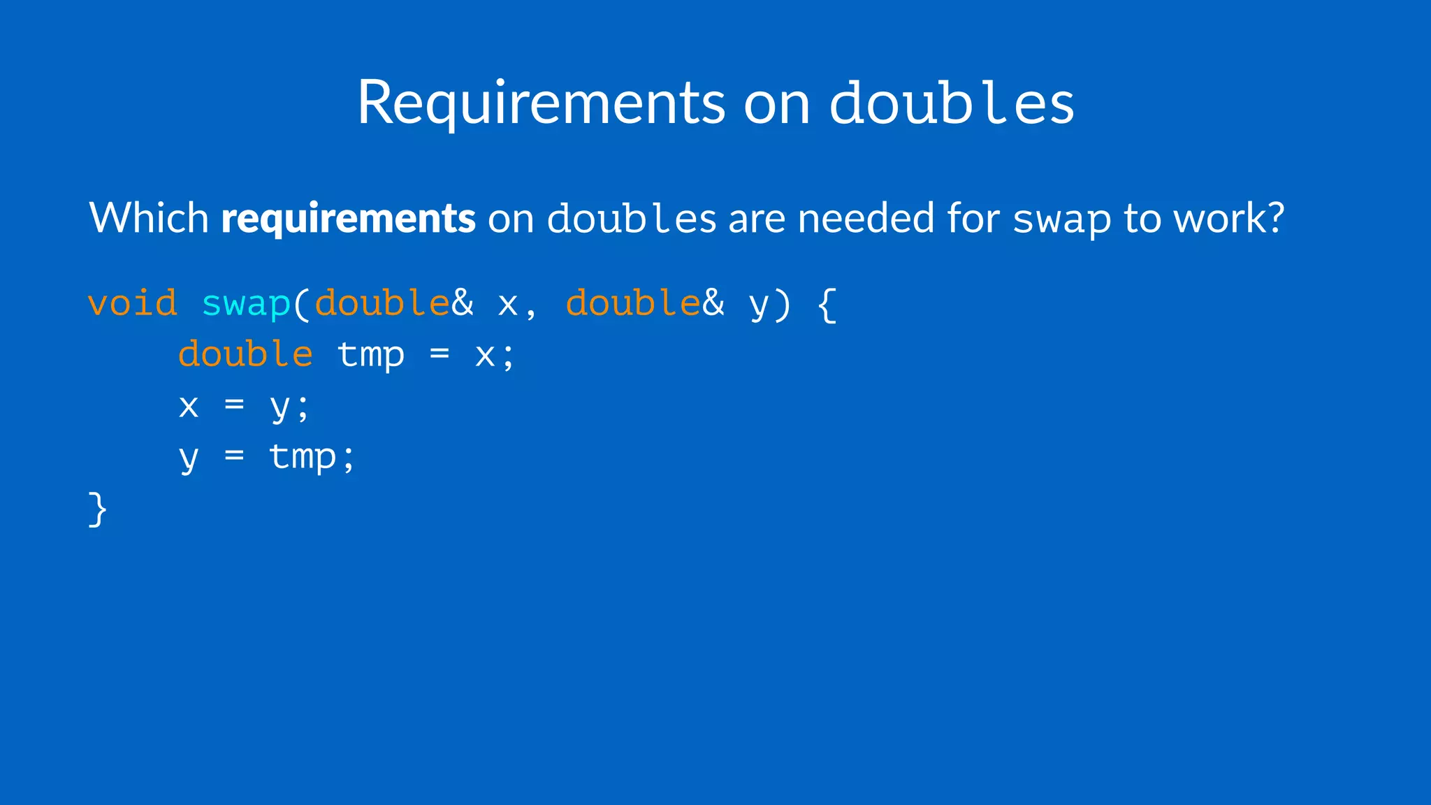 Requirements on doubles
Which requirements on doubles are needed for swap to work?
void swap(double& x, double& y) {
double tmp = x;
x = y;
y = tmp;
}
 