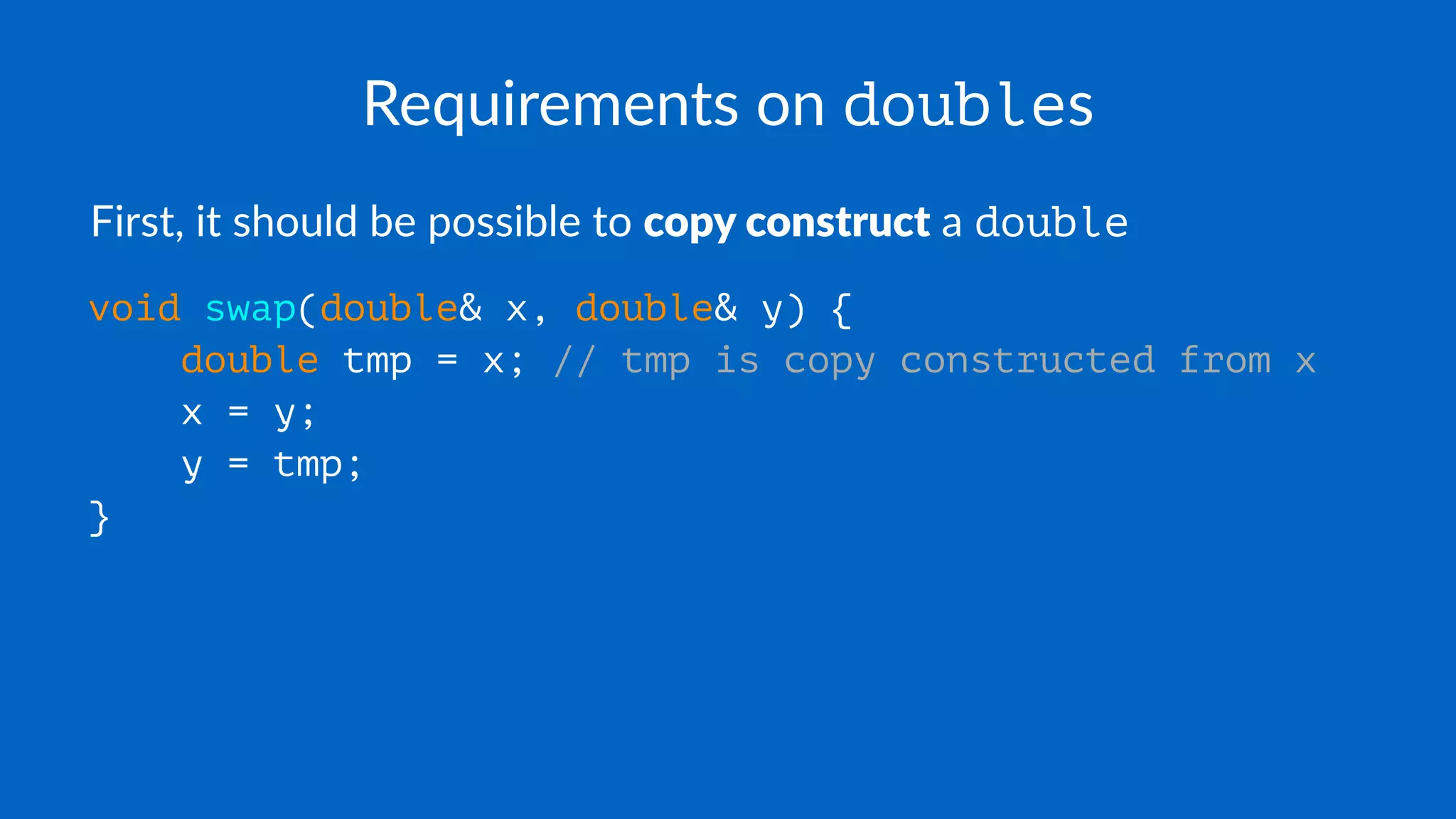Requirements on doubles
First, it should be possible to copy construct a double
void swap(double& x, double& y) {
double tmp = x; // tmp is copy constructed from x
x = y;
y = tmp;
}
 