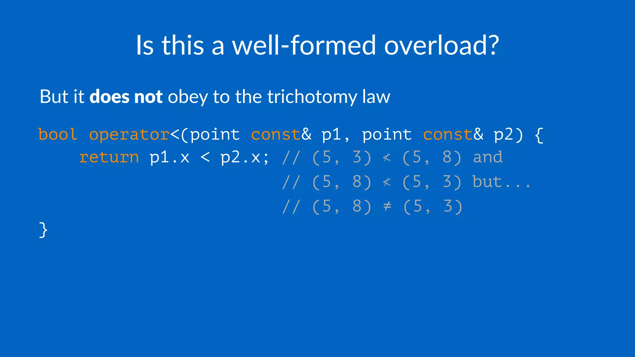 Is this a well-formed overload?
But it does not obey to the trichotomy law
bool operator<(point const& p1, point const& p2) {
return p1.x < p2.x; // (5, 3) ≮ (5, 8) and
// (5, 8) ≮ (5, 3) but...
// (5, 8) ≠ (5, 3)
}
 