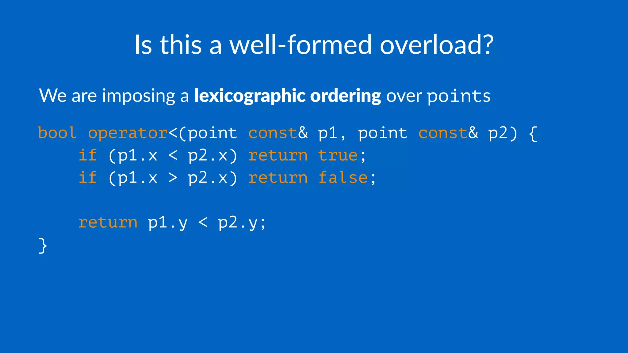 Is this a well-formed overload?
We are imposing a lexicographic ordering over points
bool operator<(point const& p1, point const& p2) {
if (p1.x < p2.x) return true;
if (p1.x > p2.x) return false;
return p1.y < p2.y;
}
 