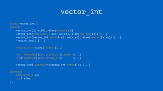 vector_int
class vector_int {
public:
vector_int(): sz(0), elem(nullptr) {}
vector_int(std::size_t sz): sz(sz), elem(new int[sz]) {...}
vector_int(vector_int const& v): sz(v.sz), elem(new int[v.sz]) {...}
~vector_int() {...}
std::size_t size() const {...}
int operator[](std::size_t i) const {...}
int& operator[](std::size_t i) {...}
vector_int& operator=(vector_int const& v) {...}
private:
std::size_t sz;
int* elem;
};
 