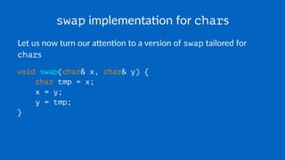 swap implementa*on for chars
Let us now turn our a,en-on to a version of swap tailored for
chars
void swap(char& x, char& y) {
char tmp = x;
x = y;
y = tmp;
}
 