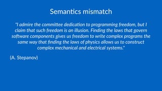 Seman&cs mismatch
"I admire the commi.ee dedica/on to programming freedom, but I
claim that such freedom is an illusion. Finding the laws that govern
so=ware components gives us freedom to write complex programs the
same way that ﬁnding the laws of physics allows us to construct
complex mechanical and electrical systems."
(A. Stepanov)
 