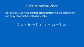 Default construc.on
Observe that we need default construc.on to make assignment
and copy construc7on interchangeable
T a = b; T a; a = b; T a;
 