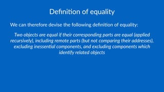 Deﬁni&on of equality
We can therefore devise the following deﬁni4on of equality:
Two objects are equal if their corresponding parts are equal (applied
recursively), including remote parts (but not comparing their addresses),
excluding inessen>al components, and excluding components which
iden>fy related objects
 