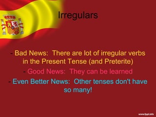 Irregulars


 - Bad News: There are lot of irregular verbs
     in the Present Tense (and Preterite)
     - Good News: They can be learned
- Even Better News: Other tenses don't have
                  so many!
 