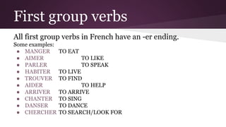 First group verbs
All first group verbs in French have an -er ending.
Some examples:
● MANGER
● AIMER
● PARLER
● HABITER
● TROUVER
● AIDER
● ARRIVER
● CHANTER
● DANSER
● CHERCHER
TO EAT
TO LIKE
TO SPEAK
TO LIVE
TO FIND
TO HELP
TO ARRIVE
TO SING
TO DANCE
TO SEARCH/LOOK FOR
 