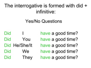 The interrogative is formed with did +
              infinitive:
         Yes/No Questions

Did     I       have a good time?
Did     You     have a good time?
Did He/She/It   have a good time?
Did     We      have a good time?
Did     They    have a good time?
 