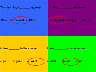 This morning I _______ my teeth.     2. We __________ the party.



 Clean b. Cleaned c. Cleant          a. enjoyed b. enjoy    c. enjoys




3. Jane _______ to the cinema.     4. We ________ at a restaurant.



a. go     b. goed     c. went      a. ated     b. ate    c. eat
 