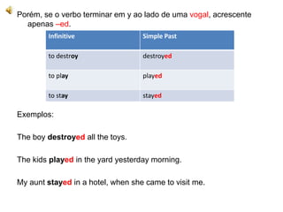 Porém, se o verbo terminar em y ao lado de uma vogal, acrescente
apenas –ed.
Exemplos:
The boy destroyed all the toys.
The kids played in the yard yesterday morning.
My aunt stayed in a hotel, when she came to visit me.
Infinitive Simple Past
to destroy destroyed
to play played
to stay stayed
 
