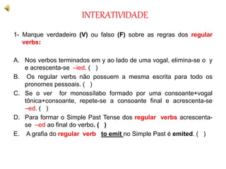 INTERATIVIDADE
1- Marque verdadeiro (V) ou falso (F) sobre as regras dos regular
verbs:
A. Nos verbos terminados em y ao lado de uma vogal, elimina-se o y
e acrescenta-se –ied. ( )
B. Os regular verbs não possuem a mesma escrita para todo os
pronomes pessoais. ( )
C. Se o ver for monossílabo formado por uma consoante+vogal
tônica+consoante, repete-se a consoante final e acrescenta-se
–ed. ( )
D. Para formar o Simple Past Tense dos regular verbs acrescenta-
se –ed ao final do verbo. ( )
E. A grafia do regular verb to emit no Simple Past é emited. ( )
 