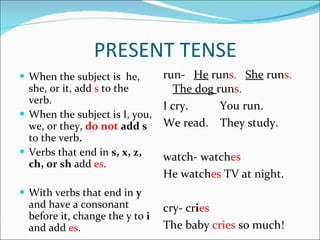 When the subject is  he, she, or it, add  s  to the verb. When the subject is I, you, we, or they,  do not  add s  to the verb . Verbs that end in  s, x, z, ch, or sh  add  es . With verbs that end in  y  and have a consonant before it, change the y to  i  and add  es . run-  He  run s.  She   run s.  The dog  run s. I cry.  You run. We read.  They study.  watch- watch es He watch es  TV at night. cry- cr i es The baby  cries  so much! PRESENT TENSE 