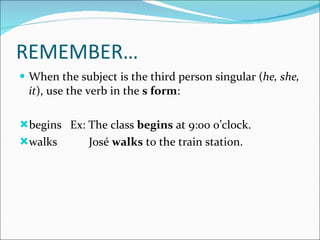 REMEMBER… When the subject is the third person singular ( he, she, it ), use the verb in the  s form : begins  Ex: The class  begins  at 9:00 o’clock. walks  José  walks  to the train station. 