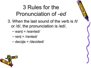3 Rules for the
Pronunciation of -ed
3. When the last sound of the verb is /t/
or /d/, the pronunciation is /ed/.
– want = /wanted/
– rent = /rented/
– decide = /decided/
 