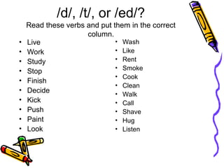/d/, /t/, or /ed/?
Read these verbs and put them in the correct
column.
• Live
• Work
• Study
• Stop
• Finish
• Decide
• Kick
• Push
• Paint
• Look
• Wash
• Like
• Rent
• Smoke
• Cook
• Clean
• Walk
• Call
• Shave
• Hug
• Listen
 