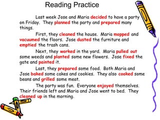 Reading Practice
Last week Jose and Maria decided to have a party
on Friday. They planned the party and prepared many
things.
First, they cleaned the house. Maria mopped and
vacuumed the floors. Jose dusted the furniture and
emptied the trash cans.
Next, they worked in the yard. Maria pulled out
some weeds and planted some new flowers. Jose fixed the
gate and painted it.
Last, they prepared some food. Both Maria and
Jose baked some cakes and cookies. They also cooked some
beans and grilled some meat.
The party was fun. Everyone enjoyed themselves.
Their friends left and Maria and Jose went to bed. They
cleaned up in the morning.
 