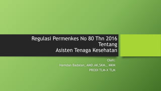 Regulasi Permenkes No 80 Thn 2016
Tentang
Asisten Tenaga Kesehatan
Oleh:
Hamdan Badalan, AMD.AK,SKM., MKM
PRODI TLM-X TLM
 