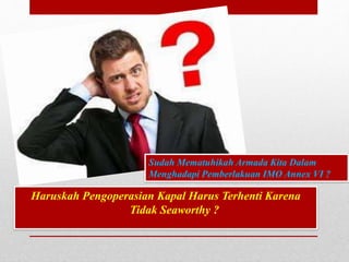 Sudah Mematuhikah Armada Kita Dalam
Menghadapi Pemberlakuan IMO Annex VI ?
Haruskah Pengoperasian Kapal Harus Terhenti Karena
Tidak Seaworthy ?
 